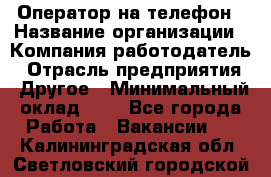 Оператор на телефон › Название организации ­ Компания-работодатель › Отрасль предприятия ­ Другое › Минимальный оклад ­ 1 - Все города Работа » Вакансии   . Калининградская обл.,Светловский городской округ 